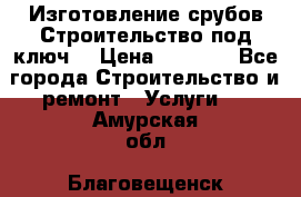 Изготовление срубов.Строительство под ключ. › Цена ­ 8 000 - Все города Строительство и ремонт » Услуги   . Амурская обл.,Благовещенск г.